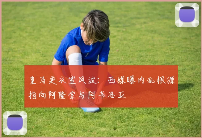 皇马更衣室风波:西媒曝内乱根源指向阿隆索与阿韦洛亚