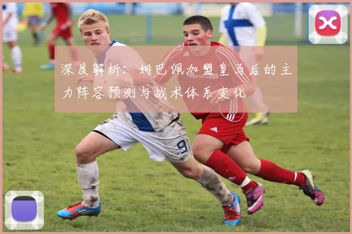 深度解析：姆巴佩加盟皇马后的主力阵容预测与战术体系变化