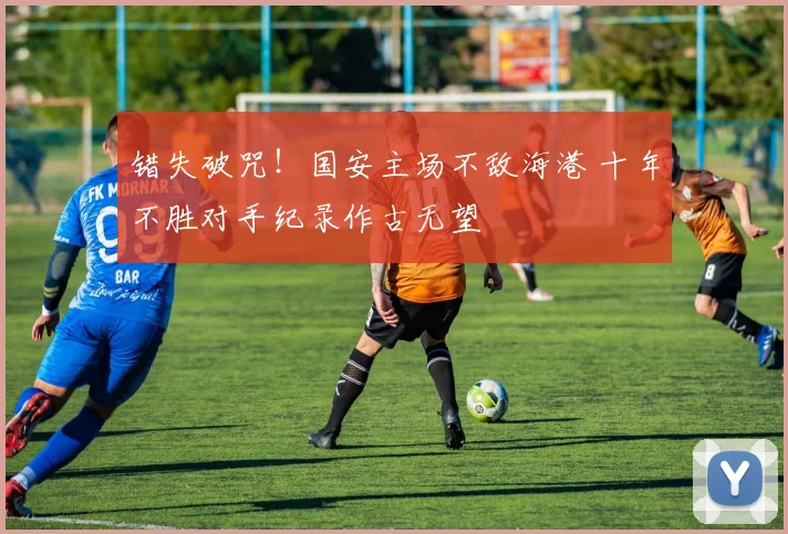 错失破咒！国安主场不敌海港 十年不胜对手纪录作古无望