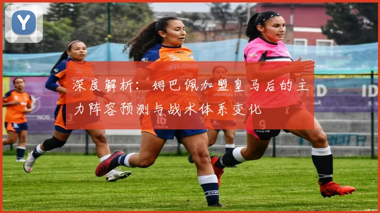 深度解析:姆巴佩加盟皇马后的主力阵容预测与战术体系变化