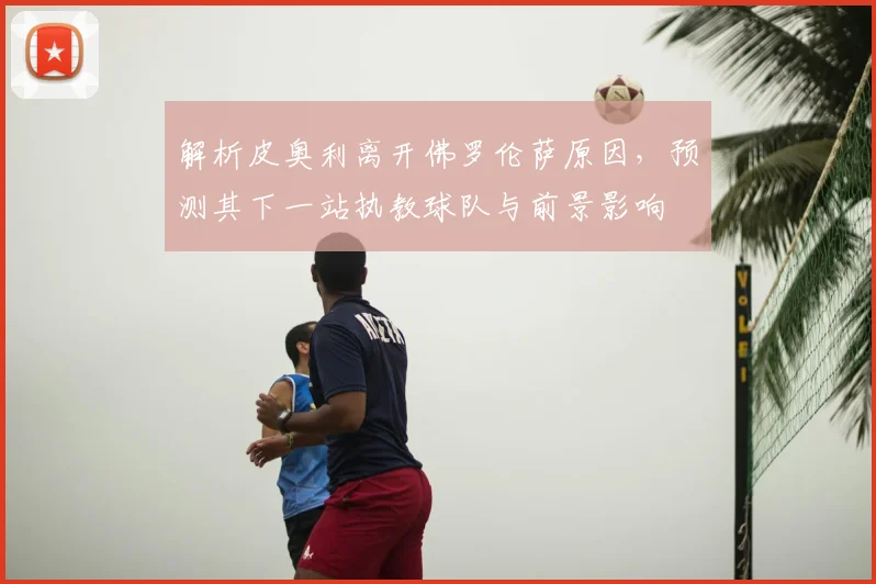 解析皮奥利离开佛罗伦萨原因，预测其下一站执教球队与前景影响