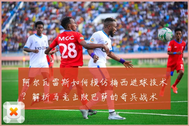 阿尔瓦雷斯如何模仿梅西进球技术?解析马竞击败巴萨的奇兵战术